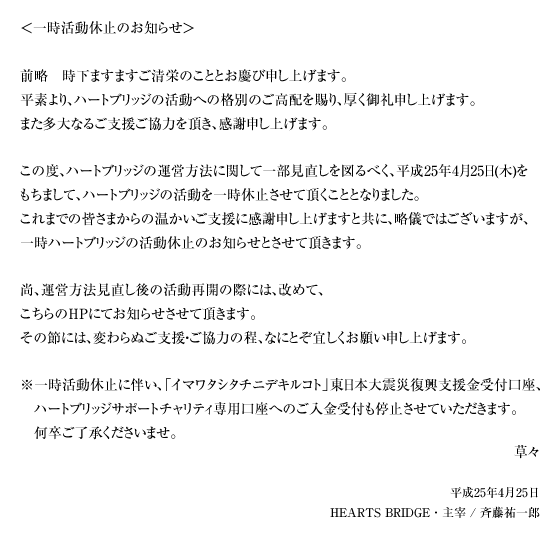 ＜一時活動休止のお知らせ＞前略　時下ますますご清栄のこととお慶び申し上げます。平素より、ハートブリッジの活動への格別のご高配を賜り、厚く御礼申し上げます。また多大なるご支援ご協力を頂き、感謝申し上げます。この度、ハートブリッジの運営方法に関して一部見直しを図るべく、平成25年4月25日(木)をもちまして、ハートブリッジの活動を一時休止させて頂くこととなりました。これまでの皆さまからの温かいご支援に感謝申し上げますと共に、略儀ではございますが、一時ハートブリッジの活動休止のお知らせとさせて頂きます。尚、運営方法見直し後の活動再開の際には、改めて、こちらのHPにてお知らせさせて頂きます。その節には、変わらぬご支援・ご協力の程、なにとぞ宜しくお願い申し上げます。※一時活動休止に伴い、「イマワタシタチニデキルコト」東日本大震災復興支援金受付口座、ハートブリッジサポートチャリティ専用口座へのご入金受付も停止させていただきます。何卒ご了承くださいませ。草々 平成25年4月25日 HEARTS BRIDGE・主宰 / 斉藤祐一郎